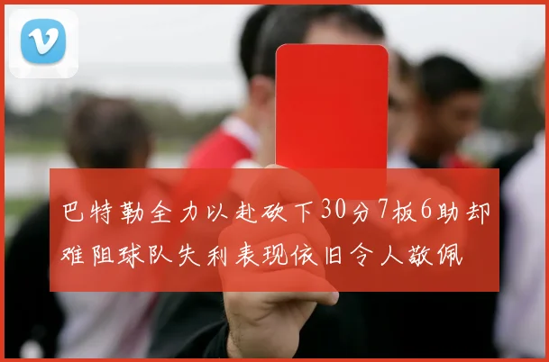 巴特勒全力以赴砍下30分7板6助却难阻球队失利表现依旧令人敬佩