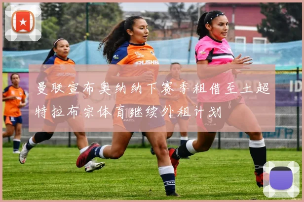 曼联宣布奥纳纳下赛季租借至土超特拉布宗体育继续外租计划