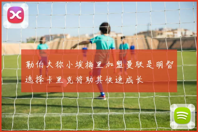 勒伯夫称小埃梅里加盟曼联是明智选择卡里克将助其快速成长
