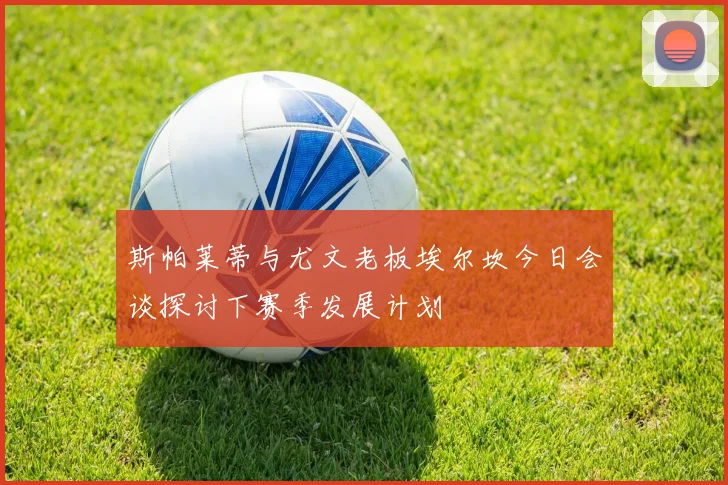 斯帕莱蒂与尤文老板埃尔坎今日会谈探讨下赛季发展计划
