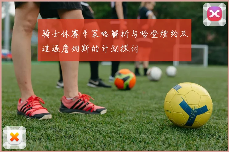 骑士休赛季策略解析与哈登续约及追逐詹姆斯的计划探讨