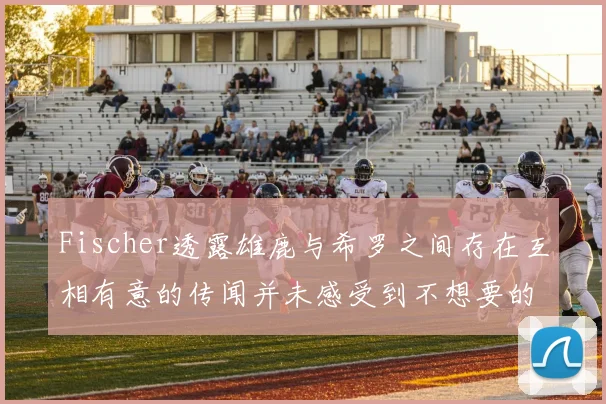 Fischer透露雄鹿与希罗之间存在互相有意的传闻并未感受到不想要的迹象