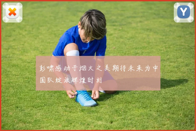 彭啸感动于烟火之美期待未来为中国队绽放辉煌时刻