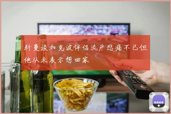 科曼谈加克波伴侣流产悲痛不已但他从未表示想回家