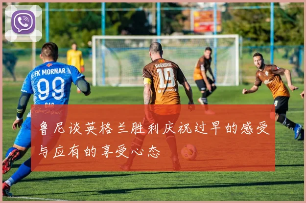 鲁尼谈英格兰胜利庆祝过早的感受与应有的享受心态