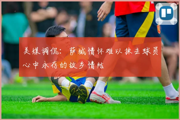 美媒调侃：萨城情怀难以抹去球员心中永存的故乡情结