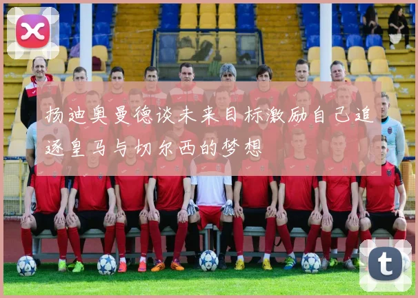扬迪奥曼德谈未来目标激励自己追逐皇马与切尔西的梦想