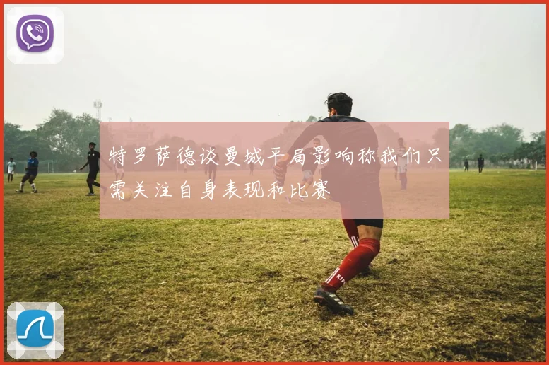 特罗萨德谈曼城平局影响称我们只需关注自身表现和比赛