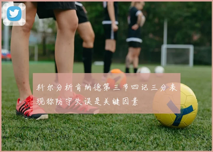 科尔分析肯纳德第三节四记三分表现称防守失误是关键因素