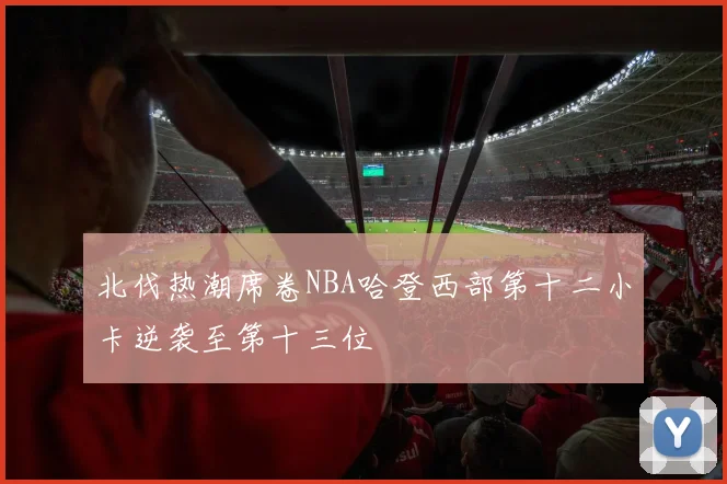 北伐热潮席卷NBA哈登西部第十二小卡逆袭至第十三位
