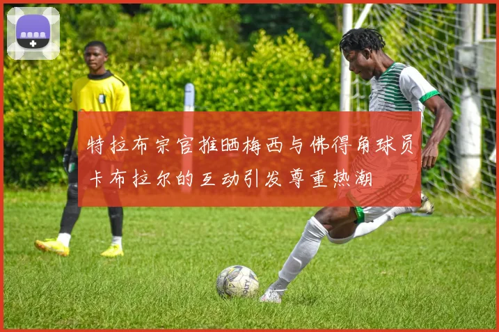 特拉布宗官推晒梅西与佛得角球员卡布拉尔的互动引发尊重热潮