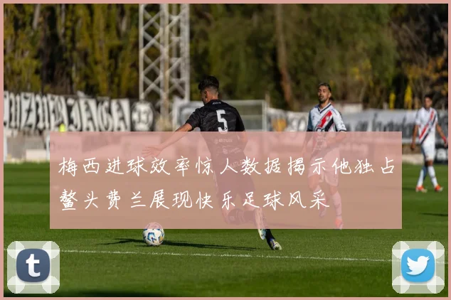 梅西进球效率惊人数据揭示他独占鳌头费兰展现快乐足球风采